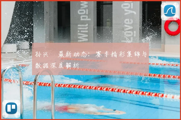 孙兴慜最新动态：赛季精彩集锦与数据深度解析