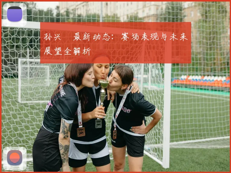 孙兴慜最新动态:赛场表现与未来展望全解析